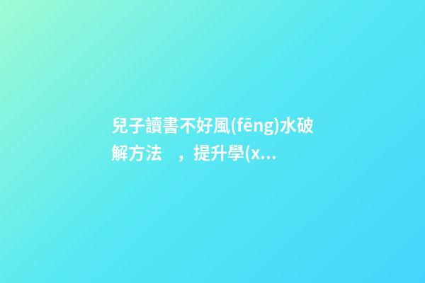 兒子讀書不好風(fēng)水破解方法，提升學(xué)業(yè)運(yùn)勢(shì)的方法